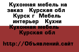 Кухонная мебель на заказ - Курская обл., Курск г. Мебель, интерьер » Кухни. Кухонная мебель   . Курская обл.